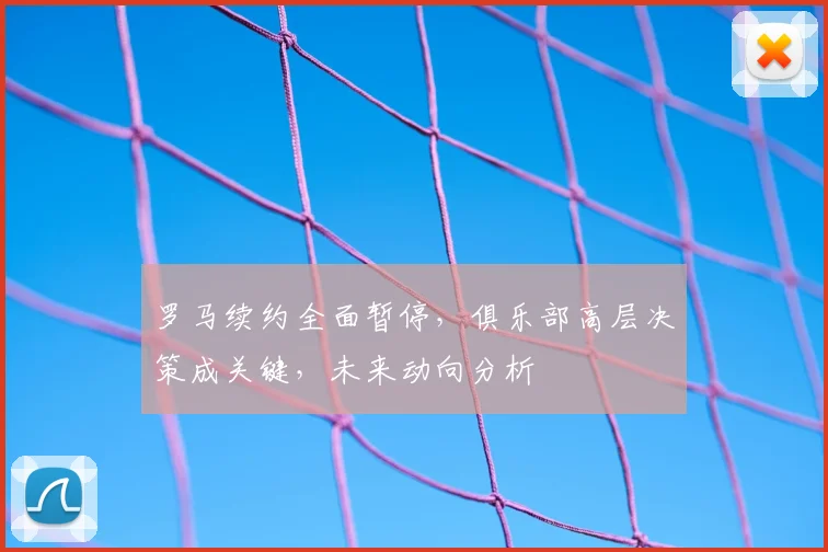 罗马续约全面暂停,俱乐部高层决策成关键,未来动向分析