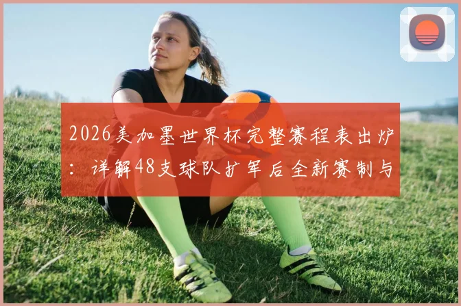 2026美加墨世界杯完整赛程表出炉：详解48支球队扩军后全新赛制与对阵安排