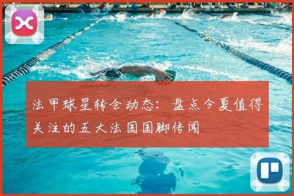 法甲球星转会动态:盘点今夏值得关注的五大法国国脚传闻
