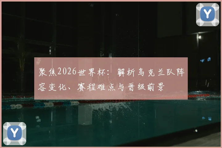 聚焦2026世界杯:解析乌克兰队阵容变化、赛程难点与晋级前景