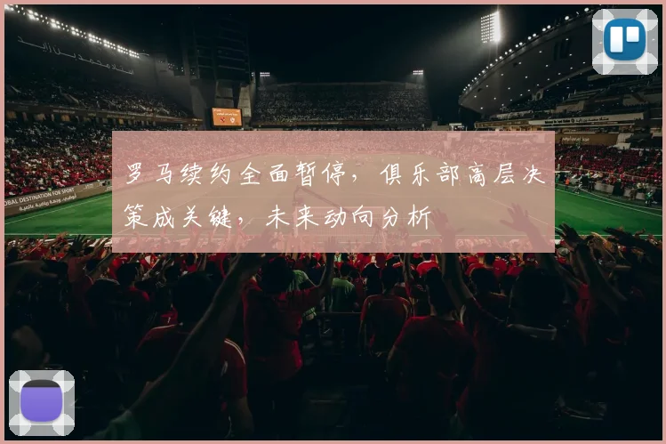 罗马续约全面暂停，俱乐部高层决策成关键，未来动向分析