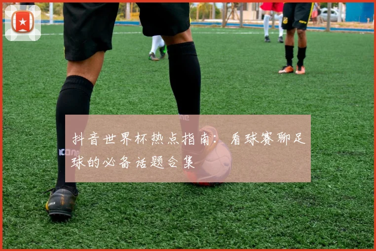 抖音世界杯热点指南：看球赛聊足球的必备话题合集