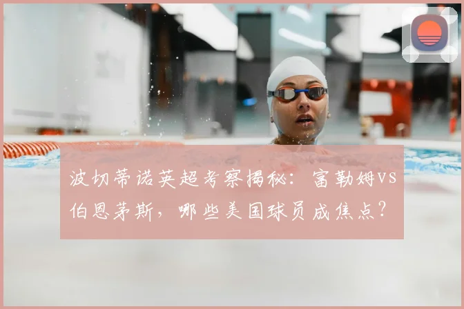 波切蒂诺英超考察揭秘：富勒姆vs伯恩茅斯，哪些美国球员成焦点？
