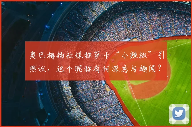 奥巴梅扬社媒称萨卡“小辣椒”引热议,这个昵称有何深意与趣闻?