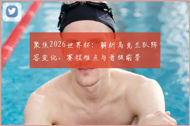 聚焦2026世界杯:解析乌克兰队阵容变化、赛程难点与晋级前景