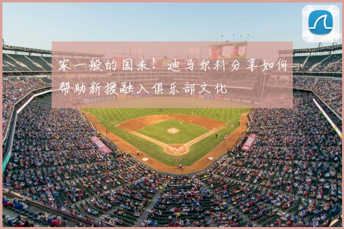 家一般的国米!迪马尔科分享如何帮助新援融入俱乐部文化