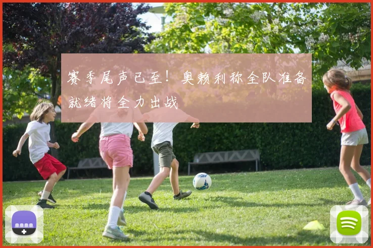 赛季尾声已至!奥赖利称全队准备就绪将全力出战