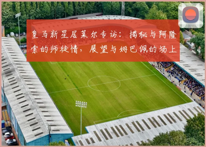 皇马新星居莱尔专访：揭秘与阿隆索的师徒情，展望与姆巴佩的场上默契