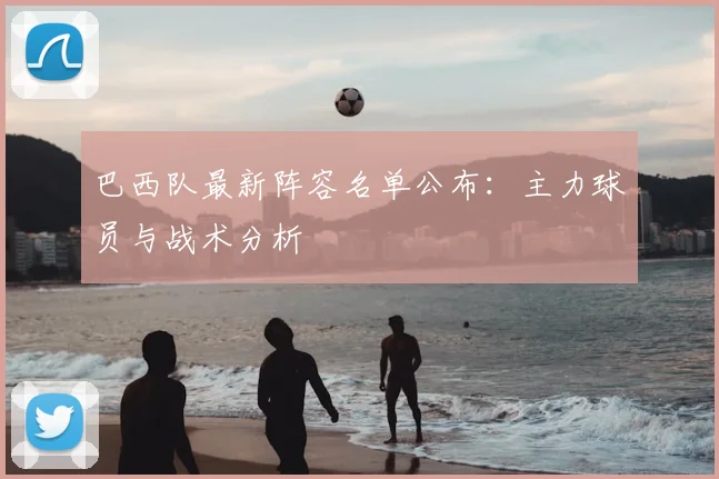 巴西队最新阵容名单公布:主力球员与战术分析