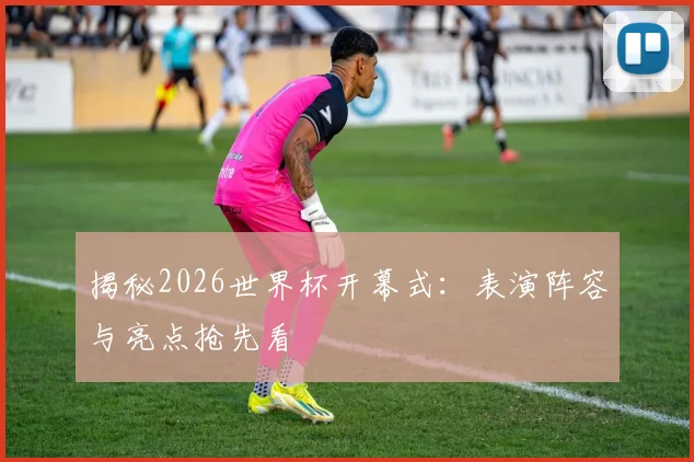揭秘2026世界杯开幕式：表演阵容与亮点抢先看