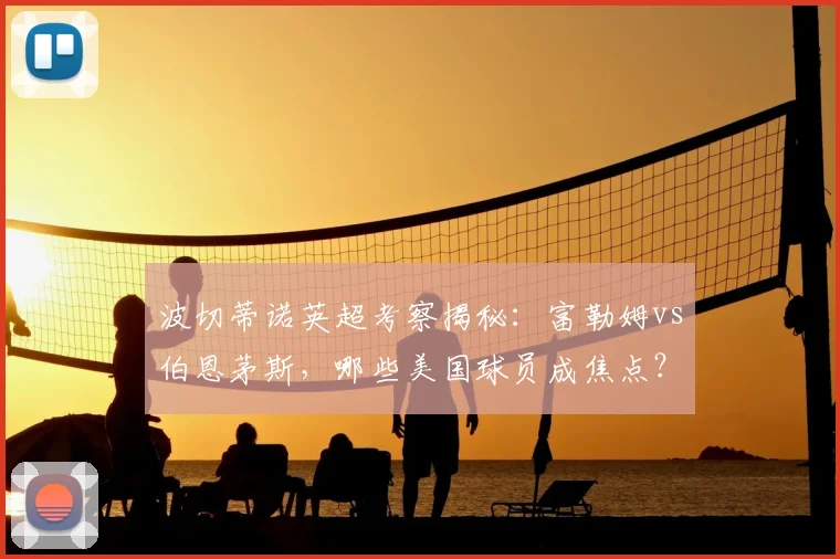 波切蒂诺英超考察揭秘：富勒姆vs伯恩茅斯，哪些美国球员成焦点？